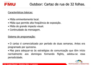 Outdoor: Cartaz de rua de 32 folhas.

       Características básicas:

       •   Mídia eminentemente local.
       •   Mídia que permite alta freqüência de exposição.
       •   Mídia de grande impacto visual.
       •   Continuidade da mensagem.

       Sistema de programação:

       • O cartaz é comercializado por período de duas semanas. Antes era
       programado por quinzena.
       • Mas para adequar-se às estratégias de comunicação que têm início
       normalmente aos domingos formando flights, adotou-se essa
       periodicidade.

Prof. Douglas Miquelof – Disciplina: Mídia – 2° semestre
 