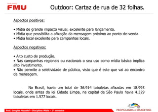 Outdoor: Cartaz de rua de 32 folhas.

       Aspectos positivos:

       • Mídia de grande impacto visual, excelente para lançamento.
       • Mídia que possibilita a afixação da mensagem próximo ao ponto-de-venda.
       • Mídia local excelente para campanhas locais.

       Aspectos negativos:

       • Alto custo de produção.
       • Nas campanhas regionais ou nacionais o seu uso como mídia básica implica
       alto investimento.
       • Não permite a seletividade de público, visto que é este que vai ao encontro
       da mensagem.


                No Brasil, havia um total de 36.914 tabuletas afixadas em 18.995
       locais, onde antes da lei Cidade Limpa, na capital de São Paulo havia 4.329
       tabuletas em 1.577 locais.


Prof. Douglas Miquelof – Disciplina: Mídia – 2° semestre
 