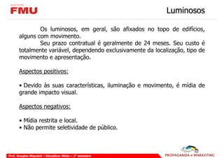 Luminosos

               Os luminosos, em geral, são afixados no topo de edifícios,
       alguns com movimento.
               Seu prazo contratual é geralmente de 24 meses. Seu custo é
       totalmente variável, dependendo exclusivamente da localização, tipo de
       movimento e apresentação.

       Aspectos positivos:

       • Devido às suas características, iluminação e movimento, é mídia de
       grande impacto visual.

       Aspectos negativos:

       • Mídia restrita e local.
       • Não permite seletividade de público.



Prof. Douglas Miquelof – Disciplina: Mídia – 2° semestre
 