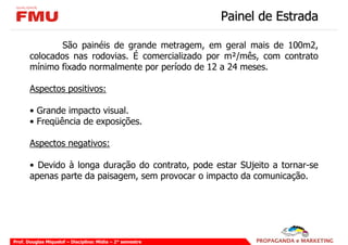 Painel de Estrada

               São painéis de grande metragem, em geral mais de 100m2,
       colocados nas rodovias. É comercializado por m²/mês, com contrato
       mínimo fixado normalmente por período de 12 a 24 meses.

       Aspectos positivos:

       • Grande impacto visual.
       • Freqüência de exposições.

       Aspectos negativos:

       • Devido à longa duração do contrato, pode estar SUjeito a tornar-se
       apenas parte da paisagem, sem provocar o impacto da comunicação.




Prof. Douglas Miquelof – Disciplina: Mídia – 2° semestre
 