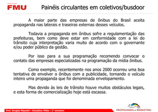 Painéis circulantes em coletivos/busdoor

              A maior parte das empresas de ônibus do Brasil aceita
       propaganda nas laterais e traseiras externas desses veículos.

                Todavia a propaganda em ônibus sofre a regulamentação das
       prefeituras, bem como deve estar em conformidade com a lei do
       trânsito cuja interpretação varia muito de acordo com o governante
       e/ou poder público da gestão.

               Por isso para a sua programação recomendo convocar o
       contato das empresas especializadas na programação da mídia ônibus.

                Como exemplo, recentemente nos anos 2000 ocorreu uma boa
       tentativa de envolver o ônibus com a publicidade, tornando o veículo
       inteiro uma propaganda que foi denominada envelopamento.

                Mas devido às leis de trânsito houve muitos obstáculos legais,
       e esta forma de comercialização hoje está escassa.



Prof. Douglas Miquelof – Disciplina: Mídia – 2° semestre
 