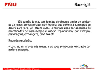 Back-light



               São painéis de rua, com formato geralmente similar ao outdoor
       de 32 folhas, confeccionados com material que permite a iluminação de
       dentro para fora. Em alguns casos, o formato pode ser adequado às
       necessidades de comunicação e criação reproduzindo, por exemplo,
       personagens, embalagens, produtos etc.

       Prazo de veiculação:

       • Contrato mínimo de três meses, mas pode se negociar veiculação por
       período desejado.




Prof. Douglas Miquelof – Disciplina: Mídia – 2° semestre
 
