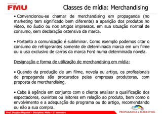 Classes de mídia: Merchandising
       • Convencionou-se chamar de merchandising em propaganda (no
       marketing tem significado bem diferente) a aparição dos produtos no
       vídeo, no áudio ou nos artigos impressos, em sua situação normal de
       consumo, sem declaração ostensiva da marca.

       • Portanto a comunicação é subliminar. Como exemplo podemos citar o
       consumo de refrigerantes somente de determinada marca em um filme
       ou o uso exclusivo de carros da marca Ford numa determinada novela.

       Designação e forma de utilização de merchandising em mídia:

       • Quando da produção de um filme, novela ou artigo, os profissionais
       de propaganda são procurados pelas empresas produtoras, com
       proposta de merchandising.

       • Cabe à agência em conjunto com o cliente analisar a qualificação dos
       espectadores, ouvintes ou leitores em relação ao produto, bem como o
       envolvimento e a adequação do programa ou do artigo, recomendando
       ou não a sua compra.
Prof. Douglas Miquelof – Disciplina: Mídia – 2° semestre
 