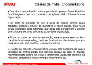 Classes de mídia: Endomarketing

       • Conceito e denominação criado e patenteado pelo professor brasileiro
       Saul Faingaus e que tem como foco de ação o público interno de uma
       organização.

       • Ele parte do princípio de que a força do público interno como
       condutor, executor, difusor de marketing é muito grande, mas muito
       pouco explorada pelas empresas que ainda não perceberam o arsenal
       de marketing existente dentro da sua própria organização.

       • Ainda do ponto de vista de motivação, uma empresa sem um bom
       trabalho de endomarketing, onde os funcionários não sabem qual é o
       norte dela, não será saudável e nem competitiva.

       • O autor do conceito endomarketing extraiu esta denominação com a
       utilização do prefixo grego, que significa posição ou ação no interior,
       movimento para dentro etc. e que é largamente usado, por exemplo, na
       medicina: endoscopia, endocrinologia, endovenoso etc.

Prof. Douglas Miquelof – Disciplina: Mídia – 2° semestre
 