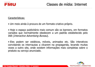 Classes de mídia: Internet


       Características:

       • Um meio ainda à procura de um formato criativo próprio.

       • Hoje o espaço publicitário mais comum são os banners, em formatos
       variados que normalmente obedecem a um padrão estabelecido pelo
       IAB (Interactive Advertising Bureau).

       • Eles podem ser estáticos, móveis, animados etc. São interativos
       convidando os internautas a clicarem na propaganda, levando muitas
       vezes a outro site, onde existem informações mais completas sobre o
       produto ou serviço anunciado.




Prof. Douglas Miquelof – Disciplina: Mídia – 2° semestre
 