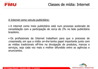 Classes de mídia: Internet



       A Internet como veiculo publicitário:

       • A internet como meio publicitário está num processo acelerado de
       consolidação com a participação de cerca de 2% no bolo publicitário
       brasileiro.

       • Os profissionais da Internet trabalham para que o processo de
       crossmedia, em que a mídia on-line tenha papel importante junto com
       as mídias tradicionais off-line na divulgação de produtos, marcas e
       serviços, seja cada vez mais e melhor difundido entre as agências e
       anunciantes.




Prof. Douglas Miquelof – Disciplina: Mídia – 2° semestre
 