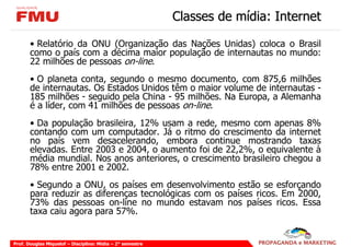 Classes de mídia: Internet

       • Relatório da ONU (Organização das Nações Unidas) coloca o Brasil
       como o país com a décima maior população de internautas no mundo:
       22 milhões de pessoas on-line.
       • O planeta conta, segundo o mesmo documento, com 875,6 milhões
       de internautas. Os Estados Unidos têm o maior volume de internautas -
       185 milhões - seguido pela China - 95 milhões. Na Europa, a Alemanha
       é a líder, com 41 milhões de pessoas on-line.
       • Da população brasileira, 12% usam a rede, mesmo com apenas 8%
       contando com um computador. Já o ritmo do crescimento da internet
       no país vem desacelerando, embora continue mostrando taxas
       elevadas. Entre 2003 e 2004, o aumento foi de 22,2%, o equivalente à
       média mundial. Nos anos anteriores, o crescimento brasileiro chegou a
       78% entre 2001 e 2002.
       • Segundo a ONU, os países em desenvolvimento estão se esforçando
       para reduzir as diferenças tecnológicas com os países ricos. Em 2000,
       73% das pessoas on-line no mundo estavam nos países ricos. Essa
       taxa caiu agora para 57%.


Prof. Douglas Miquelof – Disciplina: Mídia – 2° semestre
 
