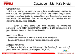 Classes de mídia: Mala Direta
       Características:
       • Seu processo operacional tem como base os chamados mailing-list
       constituídos por públicos-alvos específicos tais como: engenheiros,
       médicos, gerentes, diretores, proprietários de determinados bens etc.
       aos quais são endereça das as mensagens ou convites de um
       determinado serviço ou produto.

                Sendo a mala direta um meio baseado no mailing-list,
       apresenta como fator extremamente positivo a alta seletividade e a
       possibilidade de dispersão mínima de verba.

       Aspectos positivos:
       • Possibilita selecionar e filtrar o público a ser alcançado.
       • Conseqüentemente permite a mínima dispersão de verba.

       Aspectos negativos:
       • Cobertura limitada e as dificuldades da fiscalização da execução
       podem ser consideradas como aspecto negativo.
Prof. Douglas Miquelof – Disciplina: Mídia – 2° semestre
 