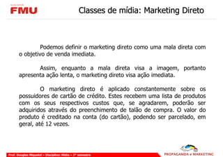 Classes de mídia: Marketing Direto



                Podemos definir o marketing direto como uma mala direta com
       o objetivo de venda imediata.

              Assim, enquanto a mala direta visa a imagem, portanto
       apresenta ação lenta, o marketing direto visa ação imediata.

                O marketing direto é aplicado constantemente sobre os
       possuidores de cartão de crédito. Estes recebem uma lista de produtos
       com os seus respectivos custos que, se agradarem, poderão ser
       adquiridos através do preenchimento de talão de compra. O valor do
       produto é creditado na conta (do cartão), podendo ser parcelado, em
       geral, até 12 vezes.




Prof. Douglas Miquelof – Disciplina: Mídia – 2° semestre
 