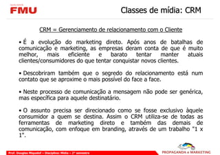 Classes de mídia: CRM

                     CRM = Gerenciamento de relacionamento com o Cliente

       • É a evolução do marketing direto. Após anos de batalhas de
       comunicação e marketing, as empresas deram conta de que é muito
       melhor,    mais   eficiente   e    barato    tentar   manter   atuais
       clientes/consumidores do que tentar conquistar novos clientes.

       • Descobriram também que o segredo do relacionamento está num
       contato que se aproxime o mais possível do face a face.

       • Neste processo de comunicação a mensagem não pode ser genérica,
       mas específica para aquele destinatário.

       • O assunto precisa ser direcionado como se fosse exclusivo àquele
       consumidor a quem se destina. Assim o CRM utiliza-se de todas as
       ferramentas de marketing direto e também das demais de
       comunicação, com enfoque em branding, através de um trabalho "1 x
       1".

Prof. Douglas Miquelof – Disciplina: Mídia – 2° semestre
 