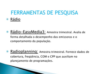 Rádio Rádio-EasyMedia3:   Amostra trimestral. Avalia de forma detalhada o desempenho das emissoras e o comportamento da população. Radioplanning:   Amostra trimestral. Fornece dados de cobertura, freqüência, COM e CPP que auxiliam no planejamento de programações. FERRAMENTAS DE PESQUISA 