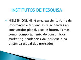 NIELSEN ONLINE:  é uma excelente fonte de informação e tendências relacionadas ao consumidor global, atual e futuro. Temas como: comportamento do consumidor, Marketing, tendências da indústria e na dinâmica global dos mercados. INSTITUTOS DE PESQUISA 