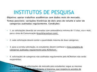 Objetivo: apoiar trabalhos acadêmicos com dados reais de mercado.  Temas possíveis: variações históricas de dois anos de volume e valor de categorias auditadas regularmente. Condições:  1. as solicitações deverão ser enviadas com antecedência mínima de 15 dias, via e-mail, para a área de Comunicação ( brasil@acnielsen.com);  2. cada solicitação deverá conter a quantidade máxima de duas categorias;  3. para a correta solicitação, os estudantes devem conhecer a  lista completa de categorias auditadas regularmente pela ACNielsen;  4. solicitações de categorias não auditadas regularmente pela ACNielsen não serão respondidas;  5. a divulgação de informações de mercado para estudantes segue as mesmas condições da  Política de Atendimento à Imprensa, que respeita os acordos de confidencialidade da ACNielsen com seus clientes .    INSTITUTOS DE PESQUISA 