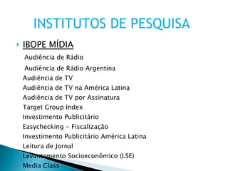 IBOPE MÍDIA Audiência de Rádio Audiência de Rádio Argentina Audiência de TV Audiência de TV na América Latina Audiência de TV por Assinatura Target Group Index Investimento Publicitário Easychecking - Fiscalização Investimento Publicitário América Latina Leitura de Jornal Levantamento Socioeconômico (LSE) Media Class INSTITUTOS DE PESQUISA 
