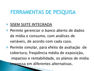 SISEM SUITE INTEGRADA Permite gerenciar o banco aberto de dados de mídia e consumo, com análises de variáveis, de acordo com cada caso.  Permite simular, para efeito de avaliação  de cobertura, freqüência média de exposição,  impactos e rentabilidade, os planos de mídia impressa em diferentes alternativas. FERRAMENTAS DE PESQUISA 