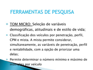 TOM MICRO:  Seleção de variáveis demográficas, atitudinais e de estilo de vida; Classificação dos veículos por penetração, perfil, CPM e mista. A mista permite considerar, simultaneamente, as variáveis de penetração, perfil e rentabilidade, com a opção de priorizar uma delas; Permite determinar o número mínimo e máximo de inserções por veículo FERRAMENTAS DE PESQUISA 