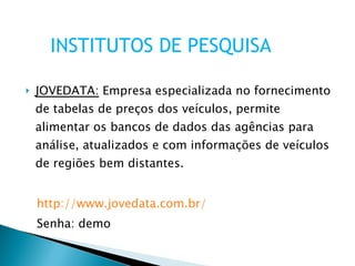 JOVEDATA:  Empresa especializada no fornecimento de tabelas de preços dos veículos, permite alimentar os bancos de dados das agências para análise, atualizados e com informações de veículos de regiões bem distantes. http://www.jovedata.com.br/ Senha: demo INSTITUTOS DE PESQUISA 