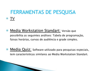 TV Media Workstation Standart:   Versão que possibilita as seguintes análises: Tabela de programação, faixas horárias, curvas de audiência e grade simples. Media Quiz:   Software utilizado para pesquisas especiais, tem caracterísiticas similares ao Media Workstation Standart. FERRAMENTAS DE PESQUISA 