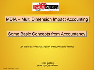 MDIA – Multi Dimension Impact Accounting
MDIA – Multi Dimension Impact Accounting
Some Basic Concepts from Accountancy
Some Basic Concepts from Accountancy
An initiative for radical reform of the prevailing metrics

Peter Burgess
peterbnyc@gmail.com
Copyright (c) 2013 Peter Burgess

 