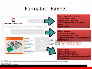 Formatos - Banner
                                                                                                      Banner Topo (ao lado do logo)
                                                                                                      Formato: 468x60 pixels
                                                                                                      Mídia: JPG, GIF, PNG, Flash
                                                                                                      Disponibilidade: todas as páginas do
                                                                                                      portal
                                                                                                      R$ 250,00/mês

                                                                                                      Banner Superior
                                                                                                      Formato: 728x90 pixels
                                                                                                      Mídia: JPG, GIF, PNG, Flash
                                                                                                      Disponibilidade: todas as páginas do portal
                                                                                                      R$ 350,00/mês




                                                                                                       Square Lateral
                                                                                                       Formato: 300x250 pixels
                                                                                                       Mídia: JPG, GIF, PNG, Flash
                                                                                                       Disponibilidade: todas as páginas do portal
                                                                                                       R$ 150,00/mês
Observações:
Todo o banner entra no rotativo com até cinco banners por espaço, cada um com proporção mínima de 20%. Consulte para 100%
Peso máximo: 15kb
Tempo de animação: 15 segundos
Não é permitido áudio ou qualquer imagem proibida para menores de 18 anos.
A peça pode estar em Flash 6, 7 ou 8, com até 20 fps.
 