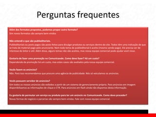 Perguntas frequentes
Além dos formatos propostos, podemos propor outro formato?
Sim novos formatos são sempre bem-vindos

Não entendi o que são publieditoriais.
Publieditoriais ou posts pagos são posts feitos para divulgar produtos ou serviços dentro do site. Todos têm uma indicação de que
se trata de material pago pelo anunciante. Nem todo tema de publieditorial é aceito (mesmo sendo pago). Ele precisa ser de
interesse do leitor e útil. Além disso, alguns temas não são aceitos, mas nossa equipe comercial pode ajudar você nisso.

Gostaria de fazer uma promoção no Comunicavale. Como devo fazer? Há um custo?
Dependendo da promoção há um custo, mas estes casos são avaliados pela nossa equipe comercial.

Vocês fazem os anúncios?
Não. Para isso recomendamos que procure uma agência de publicidade. Nós só veiculamos os anúncios.

Vocês possuem servidor de anúncios?
Sim todos os nossos anúncios são exibidos a partir de um sistema de gerenciamento próprio. Para anúncios em imagem
disponibilizamos as informações de clique e CTR. Para anúncios em flash ainda não dispomos desta informação.

Eu gostaria de permutar um serviço ou produto para ter um anúncio no Comunicavale. Como devo proceder?
Novas formas de negócio e parcerias são sempre bem-vindas. Fale com nossa equipe comercial.
 