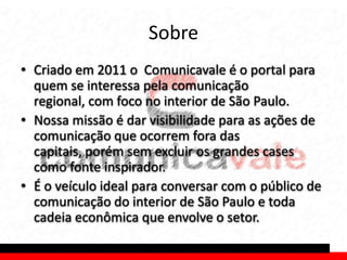 Sobre
• Criado em 2011 o Comunicavale é o portal para
  quem se interessa pela comunicação
  regional, com foco no interior de São Paulo.
• Nossa missão é dar visibilidade para as ações de
  comunicação que ocorrem fora das
  capitais, porém sem excluir os grandes cases
  como fonte inspirador.
• É o veículo ideal para conversar com o público de
  comunicação do interior de São Paulo e toda
  cadeia econômica que envolve o setor.
 