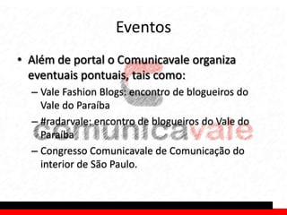 Eventos
• Além de portal o Comunicavale organiza
  eventuais pontuais, tais como:
  – Vale Fashion Blogs: encontro de blogueiros do
    Vale do Paraíba
  – #radarvale: encontro de blogueiros do Vale do
    Paraíba
  – Congresso Comunicavale de Comunicação do
    interior de São Paulo.
 