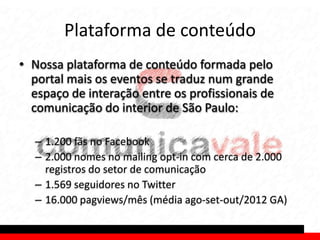 Plataforma de conteúdo
• Nossa plataforma de conteúdo formada pelo
  portal mais os eventos se traduz num grande
  espaço de interação entre os profissionais de
  comunicação do interior de São Paulo:

  – 1.200 fãs no Facebook
  – 2.000 nomes no mailing opt-in com cerca de 2.000
    registros do setor de comunicação
  – 1.569 seguidores no Twitter
  – 16.000 pagviews/mês (média ago-set-out/2012 GA)
 