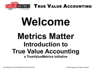 TRUE VALUE ACCOUNTING
File: TVA-p3-01-METRICS-MATTER-Introduction-to-TVA-151102.odp Peter Burgess (c) All rights reserved
Metrics Matter
Introduction to
True Value Accounting
a TrueValueMetrics Initiative
 