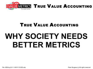 WHY SOCIETY NEEDS
BETTER METRICS
File: MDIA-p3-01-1-WHY-151005.odp Peter Burgess (c) All rights reserved
TRUE VALUE ACCOUNTING
TRUE VALUE ACCOUNTING
 