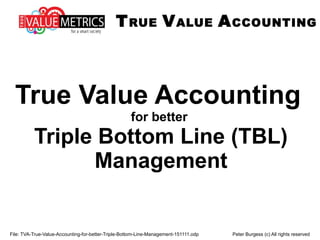 File: TVA-True-Value-Accounting-for-better-Triple-Bottom-Line-Management-151111.odp Peter Burgess (c) All rights reserved
True Value Accounting
for better
Triple Bottom Line (TBL)
Management
TRUE VALUE ACCOUNTING
 