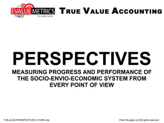 TVA-p3-00-PERSPECTIVES-151005.odp Peter Burgess (c) All rights reserved
PERSPECTIVESMEASURING PROGRESS AND PERFORMANCE OF
THE SOCIO-ENVIO-ECONOMIC SYSTEM FROM
EVERY POINT OF VIEW
TRUE VALUE ACCOUNTING
 