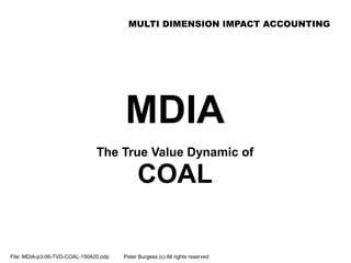 MULTI DIMENSION IMPACT ACCOUNTING
File: MDIA-p3-06-TVD-COAL-150420.odp Peter Burgess (c) All rights reserved
MDIA
The True Value Dynamic of
COAL
 
