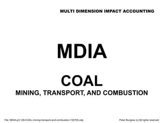 MULTI DIMENSION IMPACT ACCOUNTING
File: MDIA-p3-126-COAL-mining-transport-and-combustion-150705.odp Peter Burgess (c) All rights reserved
MDIA
COAL
MINING, TRANSPORT, AND COMBUSTION
 