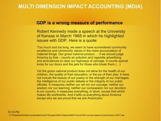 02:26 PM
MULTI DIMENSION IMPACT ACCOUNTING (MDIA)
Robert Kennedy made a speech at the University
of Kansas in March 1968 in which he highlighted
issues with GDP. Here is a quote:
'Too much and too long, we seem to have surrendered community
excellence and community values in the mere accumulation of
material things. Our gross national product … if we should judge
America by that – counts air pollution and cigarette advertising,
and ambulances to clear our highways of carnage. It counts special
locks for our doors and the jails for those who break them.(…)
Yet the gross national product does not allow for the health of our
children, the quality of their education, or the joy of their play. It does
not include the beauty of our poetry or the strength of our marriages;
the intelligence of our public debate or the integrity of our public
officials. It measures neither our wit nor our courage; neither our
wisdom nor our learning; neither our compassion nor our devotion
to our country; it measures everything, in short, except that which
makes life worthwhile. And it tells us everything about America
except why we are proud that we are Americans.'
GDP is a wrong measure of performance
C:TVMwebsiteWebsiteTrueValueMetricsOrgTVM-papersMDIA-DiagramsMDIA-Pres-B-GDP-is-wrong-measure-of-performance-140517.odp
 