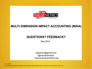 2:12 AM
MULTI DIMENSION IMPACT ACCOUNTING (MDIA)
May 2014
QUESTIONS? FEEDBACK?
peterbnyc@gmail.com
www.truevaluemetrics.org
@truevaluemetric
C:TVMwebsiteWebsiteTrueValueMetricsOrgTVM-papersMDIA-DiagramsMDIA-Pres-B-MDIAs-Three-Segments-140517.odp
 