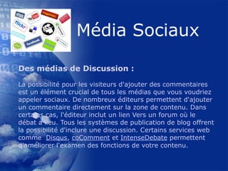 Des médias de Discussion : La possibilité pour les visiteurs d'ajouter des commentaires est un élément crucial de tous les médias que vous voudriez appeler sociaux. De nombreux éditeurs permettent d'ajouter un commentaire directement sur la zone de contenu. Dans certains cas, l'éditeur inclut un lien Vers un forum où le débat a lieu. Tous les systèmes de publication de blog offrent la possibilité d'inclure une discussion. Certains services web comme   Disqus ,  coComment  et  IntenseDebate  permettent d'améliorer l'examen des fonctions de votre contenu.  