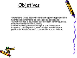 Objetivos ·  Reforçar a visão positiva sobre a imagem e reputação do Cliente neste momento de transição da sociedade; · Evitar os erros e equívocos que ocorrem com freqüência no relacionamento com a mídia;  · Ajudar na seleção de mensagens que informem e formem a opinião pública, com reflexos saudáveis na política de relacionamento com a mídia e a sociedade;  