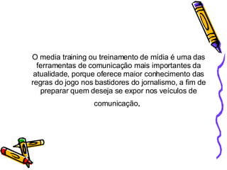 O media training ou treinamento de mídia é uma das ferramentas de comunicação mais importantes da atualidade, porque oferece maior conhecimento das regras do jogo nos bastidores do jornalismo, a fim de preparar quem deseja se expor nos veículos de comunicação .  