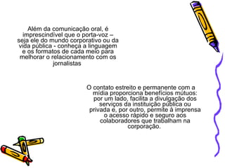 Além da comunicação oral, é imprescindível que o porta-voz – seja ele do mundo corporativo ou da vida pública - conheça a linguagem e os formatos de cada meio para melhorar o relacionamento com os jornalistas   O contato estreito e permanente com a mídia proporciona benefícios mútuos: por um lado, facilita a divulgação dos serviços da instituição pública ou privada e, por outro, permite à imprensa o acesso rápido e seguro aos colaboradores que trabalham na corporação.  