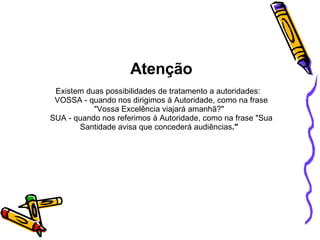 Atenção Existem duas possibilidades de tratamento a autoridades:    VOSSA - quando nos dirigimos à Autoridade, como na frase "Vossa Excelência viajará amanhã?"   SUA - quando nos referimos à Autoridade, como na frase "Sua Santidade avisa que concederá audiências ."    