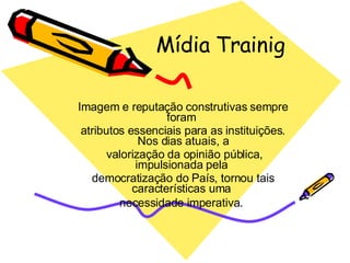 Mídia Trainig Imagem e reputação construtivas sempre foram  atributos essenciais para as instituições. Nos dias atuais, a valorização da opinião pública, impulsionada pela  democratização do País, tornou tais características uma  necessidade imperativa .  
