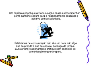 Habilidades de comunicação não são um dom; são algo que se prende e que se constrói ao longo do tempo. Cultivar um relacionamento profícuo com os meios de comunicação requer preparo. Isto explica o papel que a Comunicação passa a desempenhar como caminho seguro para o relacionamento saudável e positivo com a sociedade. 