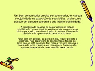 Um bom comunicador precisa ser bom orador, ter clareza e objetividade na exposição de suas idéias, assim como possuir um discurso coerente e que inspire credibilidade.   A credibilidade pessoal do gestor reflete na própria credibilidade do seu negócio. Assim sendo, uma premissa básica para todo bom comunicador, é dominar técnicas de oratória e de apresentação pessoal e do tema. Falar bem em público, ou para a mídia, requer preparo e destreza. Não dependem de conhecimento teórico do tema que se está expondo: tem mais a ver com carisma e formas de fazer chegar a sua mensagem. Trata-se não apenas  do que  se diz, mas também  como  se diz. 
