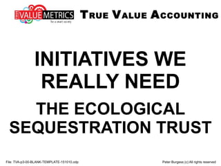 INITIATIVES WE
REALLY NEED
THE ECOLOGICAL
SEQUESTRATION TRUST
File: TVA-p3-00-BLANK-TEMPLATE-151010.odp Peter Burgess (c) All rights reserved
TRUE VALUE ACCOUNTING
 