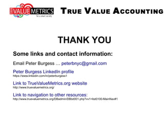 THANK YOU
Some links and contact information:
Email Peter Burgess … peterbnyc@gmail.com
Peter Burgess LinkedIn profile
https://www.linkedin.com/in/peterburgess1
Link to TrueValueMetrics.org website
http://www.truevaluemetrics.org/
Link to navigation to other resources:
http://www.truevaluemetrics.org/DBadmin/DBtxt001.php?vv1=list0100-MainNav#1
TRUE VALUE ACCOUNTING
 