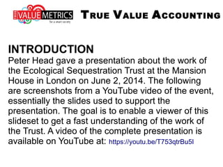 INTRODUCTION
Peter Head gave a presentation about the work of
the Ecological Sequestration Trust at the Mansion
House in London on June 2, 2014. The following
are screenshots from a YouTube video of the event,
essentially the slides used to support the
presentation. The goal is to enable a viewer of this
slideset to get a fast understanding of the work of
the Trust. A video of the complete presentation is
available on YouTube at: https://youtu.be/T753qtrBu5I
TRUE VALUE ACCOUNTING
 