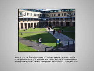 According to the Australian Bureau of Statistics, in 2012 there are 228,334
undergraduate students in Australia. That means 228,334 university students
are required to pay the Student Services and Amenities Fee (SSAF) this year.


                                                                               1	
  
 