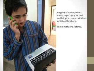 Angelo Rafaraci switches
rooms to get ready for bed
and brings his laptop with him
whilst on the phone.
Photo: Katherine Rafaraci.
 