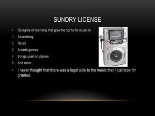 SUNDRY LICENSE
• Category of licensing that give the rights for music in
1. Advertising
2. Retail
3. Arcade games
4. Songs used on planes
5. And more…
• I never thought that there was a legal side to the music that I just took for
granted.
 